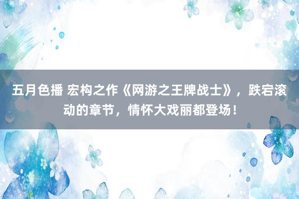 五月色播 宏构之作《网游之王牌战士》,跌宕滚动的章节,情怀大戏丽都登场!