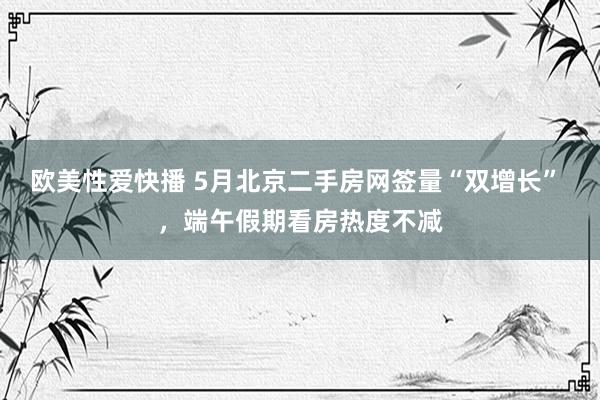 欧美性爱快播 5月北京二手房网签量“双增长” ,端午假期看房热度不减