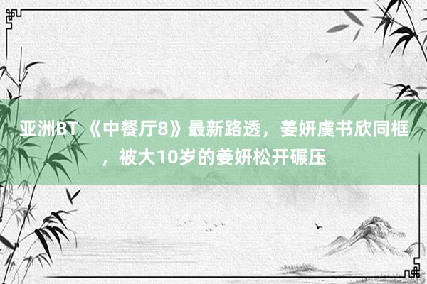 亚洲BT 《中餐厅8》最新路透,姜妍虞书欣同框,被大10岁的姜妍松开碾压