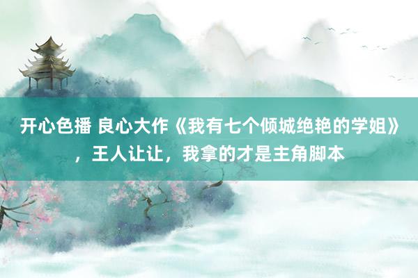 开心色播 良心大作《我有七个倾城绝艳的学姐》,王人让让,我拿的才是主角脚本