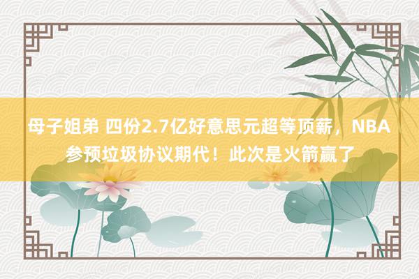 母子姐弟 四份2.7亿好意思元超等顶薪,NBA参预垃圾协议期代!此次是火箭赢了