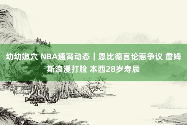 幼幼嫩穴 NBA通宵动态|恩比德言论惹争议 詹姆斯浪漫打脸 本西28岁寿辰