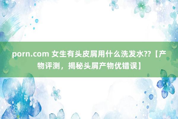 porn.com 女生有头皮屑用什么洗发水??【产物评测,揭秘头屑产物优错误】