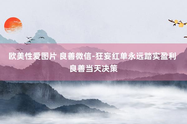 欧美性爱图片 良善微信-狂妄红单永远踏实盈利 良善当天决策