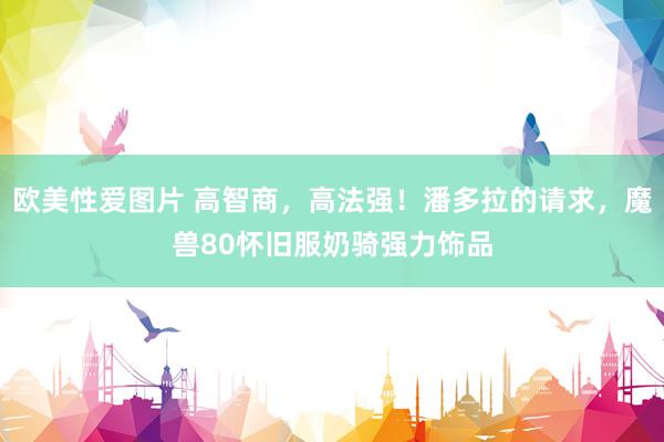 欧美性爱图片 高智商,高法强!潘多拉的请求,魔兽80怀旧服奶骑强力饰品