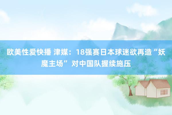 欧美性爱快播 津媒:18强赛日本球迷欲再造“妖魔主场” 对中国队握续施压