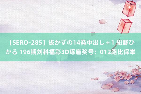 【SERO-285】抜かずの14発中出し+1 紺野ひかる 196期刘科福彩3D琢磨奖号:012路比保举