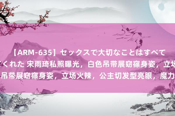 【ARM-635】セックスで大切なことはすべて君とのオナニーが教えてくれた 宋雨琦私照曝光,白色吊带展窈窱身姿,立场火辣,公主切发型亮眼,魔力四溢