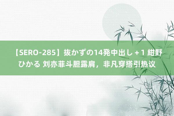 【SERO-285】抜かずの14発中出し+1 紺野ひかる 刘亦菲斗胆露肩,非凡穿搭引热议