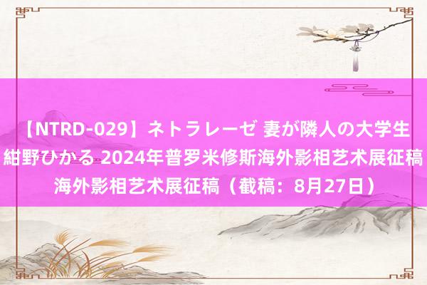 【NTRD-029】ネトラレーゼ 妻が隣人の大学生に寝盗られた話し 紺野ひかる 2024年普罗米修斯海外影相艺术展征稿(截稿:8月27日)