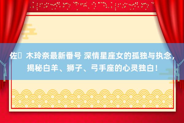 佐々木玲奈最新番号 深情星座女的孤独与执念,揭秘白羊、狮子、弓手座的心灵独白!