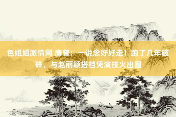 色姐姐激情网 唐曾:一说念好好走!跑了几年破碎,与赵丽颖搭档凭演技火出圈