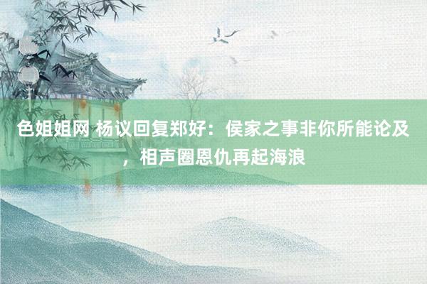 色姐姐网 杨议回复郑好:侯家之事非你所能论及,相声圈恩仇再起海浪