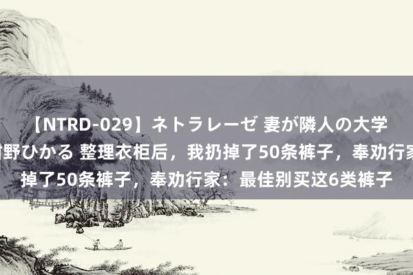 【NTRD-029】ネトラレーゼ 妻が隣人の大学生に寝盗られた話し 紺野ひかる 整理衣柜后,我扔掉了50条裤子,奉劝行家:最佳别买这6类裤子