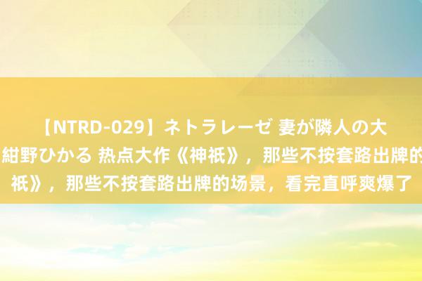 【NTRD-029】ネトラレーゼ 妻が隣人の大学生に寝盗られた話し 紺野ひかる 热点大作《神祇》,那些不按套路出牌的场景,看完直呼爽爆了
