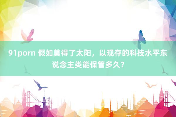 91porn 假如莫得了太阳,以现存的科技水平东说念主类能保管多久?