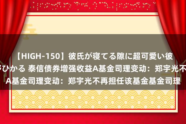 【HIGH-150】彼氏が寝てる隙に超可愛い彼女を襲って中出し 紺野ひかる 泰信债券增强收益A基金司理变动:郑宇光不再担任该基金基金司理