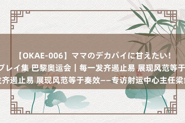 【OKAE-006】ママのデカパイに甘えたい!抜かれたい!オッパイプレイ集 巴黎奥运会|每一发齐遏止易 展现风范等于奏效——专访射运中心主任梁纯