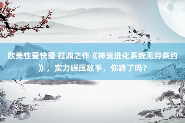 欧美性爱快播 扛鼎之作《神宠进化系统无穷条约》,实力碾压敌手,你跪了吗?