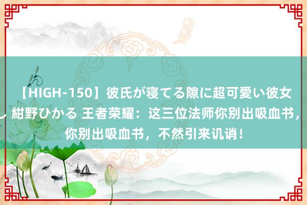 【HIGH-150】彼氏が寝てる隙に超可愛い彼女を襲って中出し 紺野ひかる 王者荣耀:这三位法师你别出吸血书,不然引来讥诮!