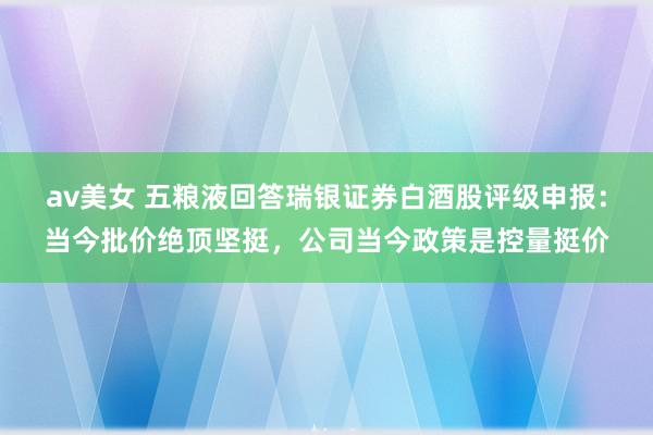 av美女 五粮液回答瑞银证券白酒股评级申报:当今批价绝顶坚挺,公司当今政策是控量挺价