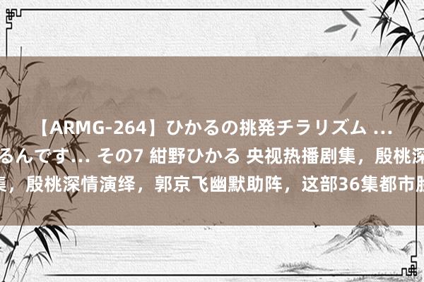 【ARMG-264】ひかるの挑発チラリズム …従妹が小悪魔すぎて困るんです… その7 紺野ひかる 央视热播剧集,殷桃深情演绎,郭京飞幽默助阵,这部36集都市脸色大剧值得一看!