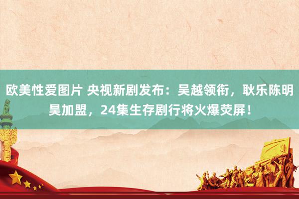 欧美性爱图片 央视新剧发布:吴越领衔,耿乐陈明昊加盟,24集生存剧行将火爆荧屏!