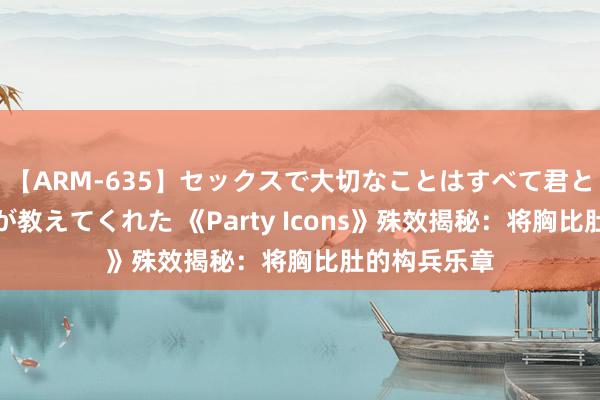 【ARM-635】セックスで大切なことはすべて君とのオナニーが教えてくれた 《Party Icons》殊效揭秘:将胸比肚的构兵乐章