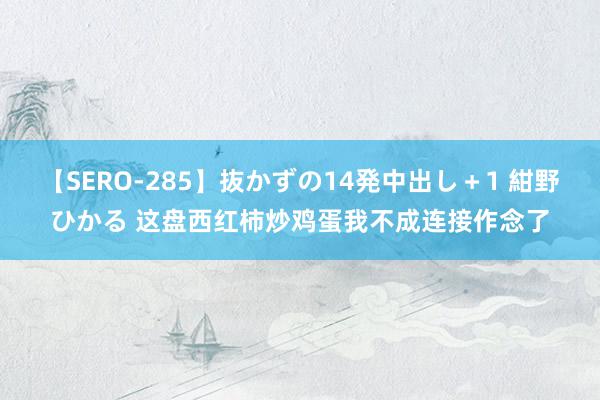 【SERO-285】抜かずの14発中出し+1 紺野ひかる 这盘西红柿炒鸡蛋我不成连接作念了