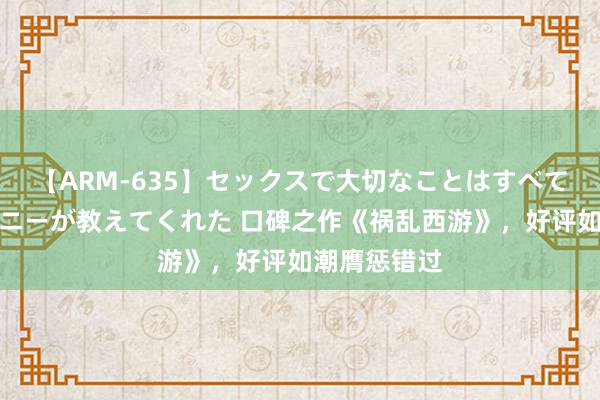 【ARM-635】セックスで大切なことはすべて君とのオナニーが教えてくれた 口碑之作《祸乱西游》,好评如潮膺惩错过