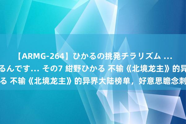 【ARMG-264】ひかるの挑発チラリズム …従妹が小悪魔すぎて困るんです… その7 紺野ひかる 不输《北境龙主》的异界大陆榜单,好意思瞻念刺激