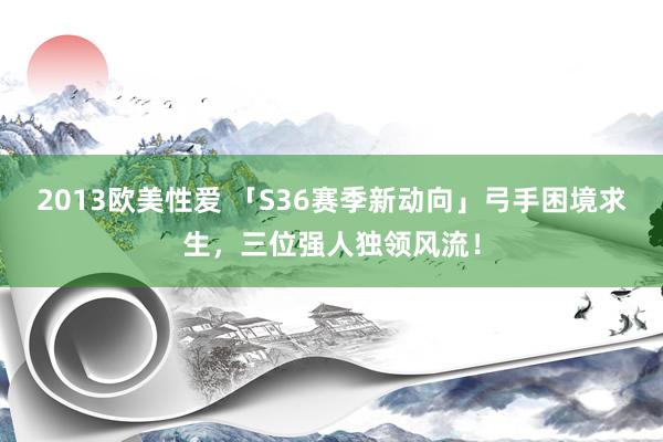 2013欧美性爱 「S36赛季新动向」弓手困境求生,三位强人独领风流!