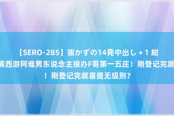 【SERO-285】抜かずの14発中出し+1 紺野ひかる 梦境西游阿谁男东说念主接办F哥第一五庄!刚登记完就喜提无级别?