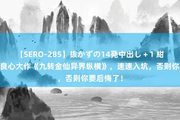 【SERO-285】抜かずの14発中出し+1 紺野ひかる 良心大作《九转金仙异界纵横》,速速入坑,否则你要后悔了!