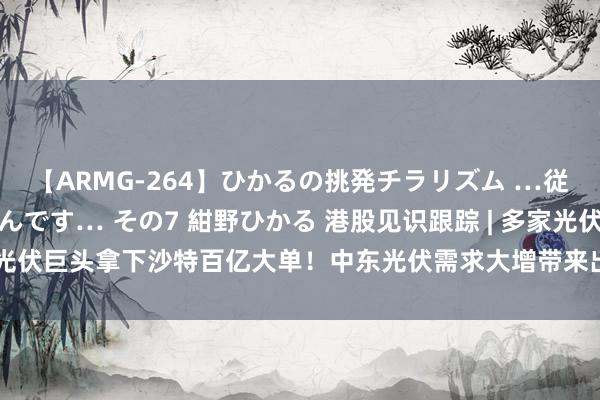 【ARMG-264】ひかるの挑発チラリズム …従妹が小悪魔すぎて困るんです… その7 紺野ひかる 港股见识跟踪 | 多家光伏巨头拿下沙特百亿大单!中东光伏需求大增带来出海新机遇(附见识股)