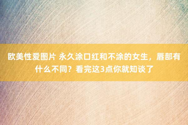 欧美性爱图片 永久涂口红和不涂的女生,唇部有什么不同?看完这3点你就知谈了
