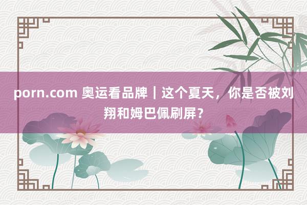 porn.com 奥运看品牌|这个夏天,你是否被刘翔和姆巴佩刷屏?