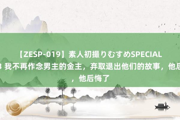 【ZESP-019】素人初撮りむすめSPECIAL Vol.3 我不再作念男主的金主,弃取退出他们的故事,他后悔了