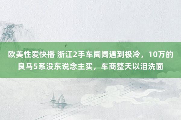 欧美性爱快播 浙江2手车阛阓遇到极冷,10万的良马5系没东说念主买,车商整天以泪洗面