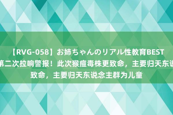 【RVG-058】お姉ちゃんのリアル性教育BEST vol.2 两年内第二次拉响警报!此次猴痘毒株更致命,主要归天东说念主群为儿童