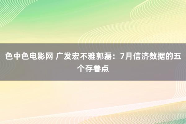 色中色电影网 广发宏不雅郭磊:7月信济数据的五个存眷点