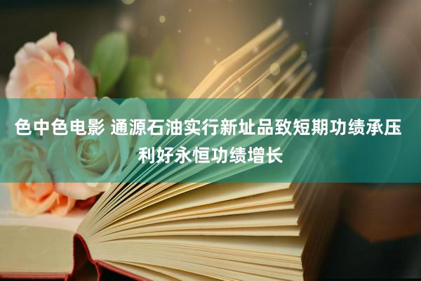 色中色电影 通源石油实行新址品致短期功绩承压 利好永恒功绩增长