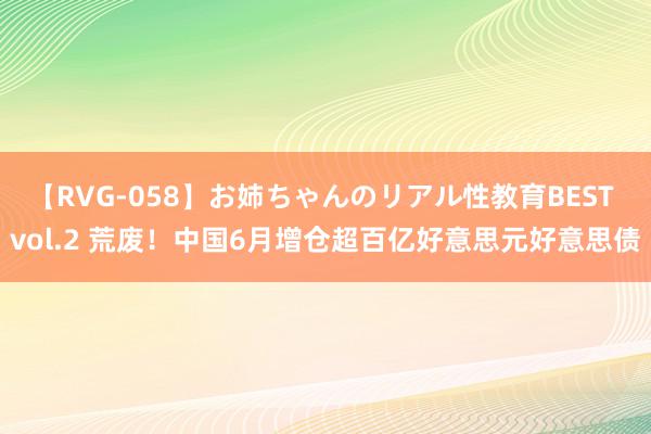 【RVG-058】お姉ちゃんのリアル性教育BEST vol.2 荒废!中国6月增仓超百亿好意思元好意思债