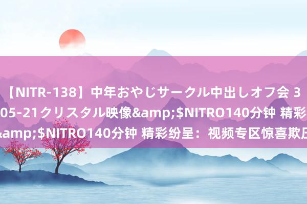 【NITR-138】中年おやじサークル中出しオフ会 3 杏</a>2015-05-21クリスタル映像&$NITRO140分钟 精彩纷呈:视频专区惊喜欺压