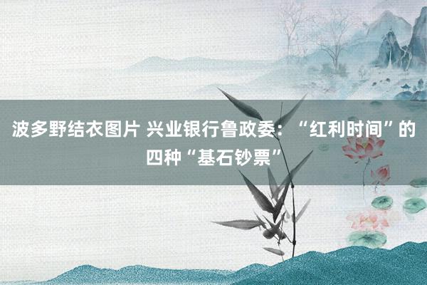 波多野结衣图片 兴业银行鲁政委:“红利时间”的四种“基石钞票”