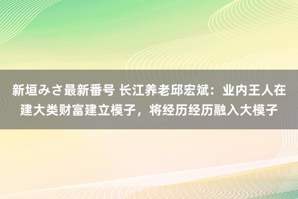 新垣みさ最新番号 长江养老邱宏斌:业内王人在建大类财富建立模子,将经历经历融入大模子