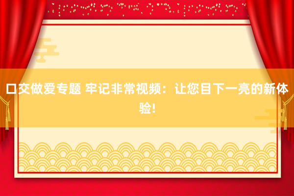 口交做爱专题 牢记非常视频:让您目下一亮的新体验!