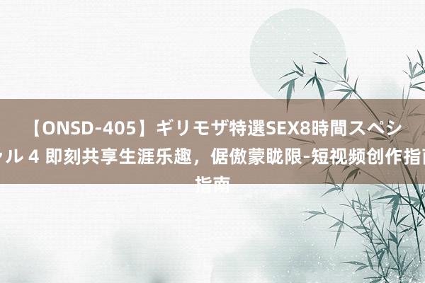 【ONSD-405】ギリモザ特選SEX8時間スペシャル 4 即刻共享生涯乐趣,倨傲蒙眬限-短视频创作指南