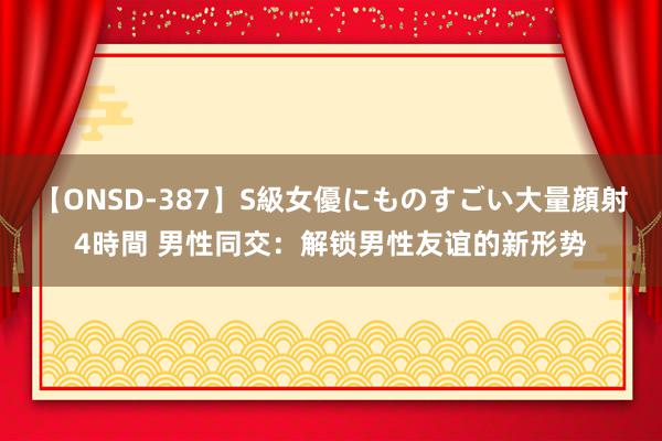 【ONSD-387】S級女優にものすごい大量顔射4時間 男性同交:解锁男性友谊的新形势