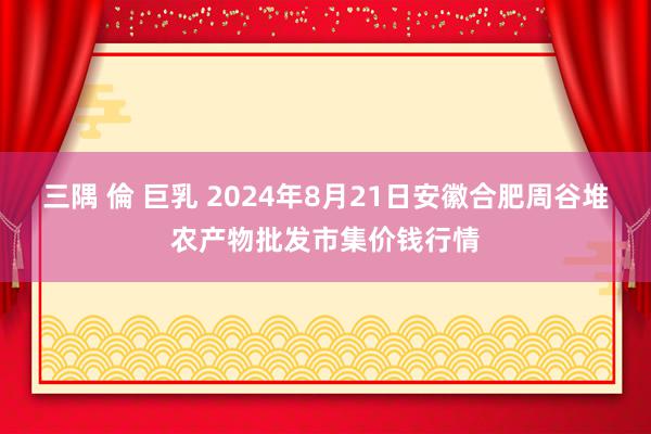 三隅 倫 巨乳 2024年8月21日安徽合肥周谷堆农产物批发市集价钱行情